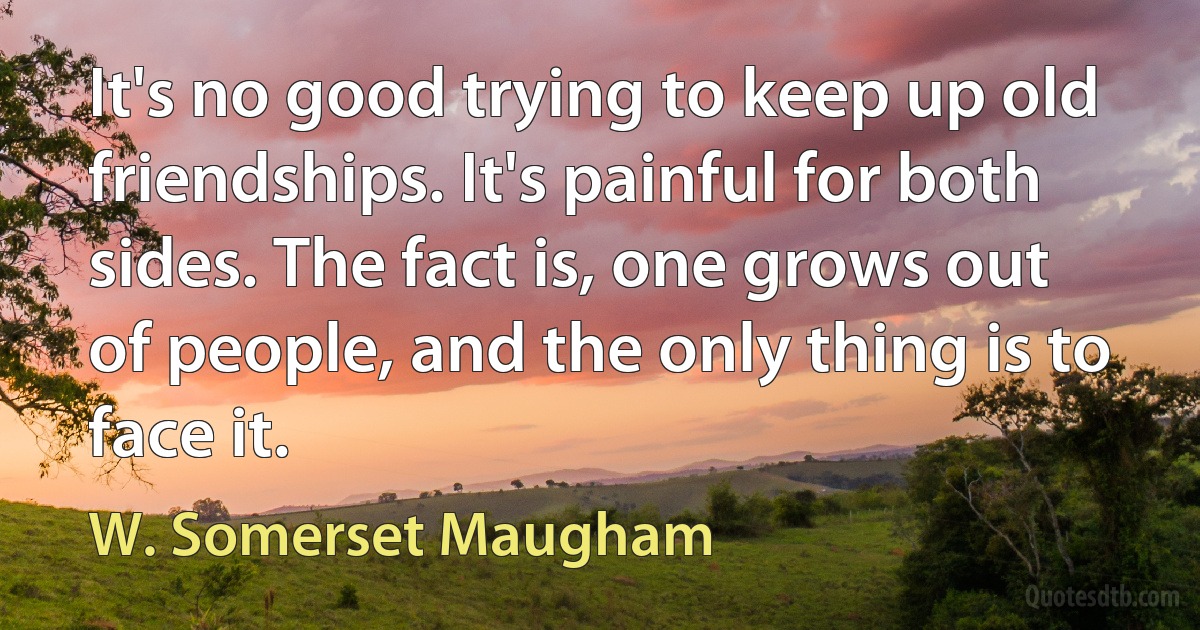 It's no good trying to keep up old friendships. It's painful for both sides. The fact is, one grows out of people, and the only thing is to face it. (W. Somerset Maugham)