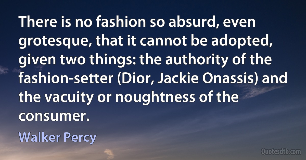 There is no fashion so absurd, even grotesque, that it cannot be adopted, given two things: the authority of the fashion-setter (Dior, Jackie Onassis) and the vacuity or noughtness of the consumer. (Walker Percy)