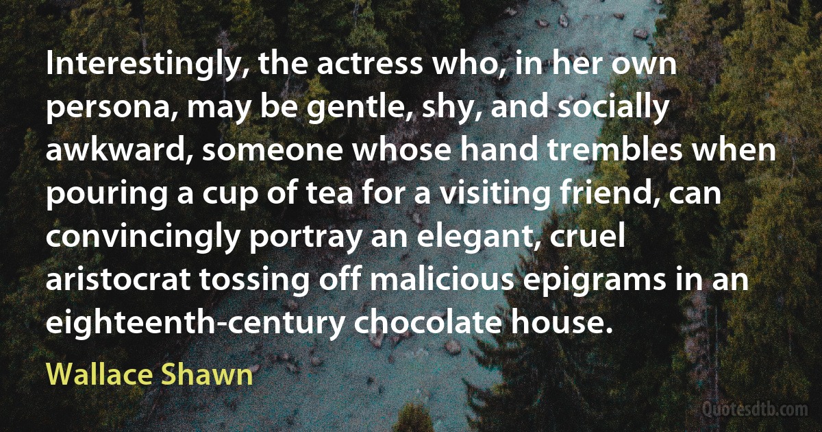 Interestingly, the actress who, in her own persona, may be gentle, shy, and socially awkward, someone whose hand trembles when pouring a cup of tea for a visiting friend, can convincingly portray an elegant, cruel aristocrat tossing off malicious epigrams in an eighteenth-century chocolate house. (Wallace Shawn)