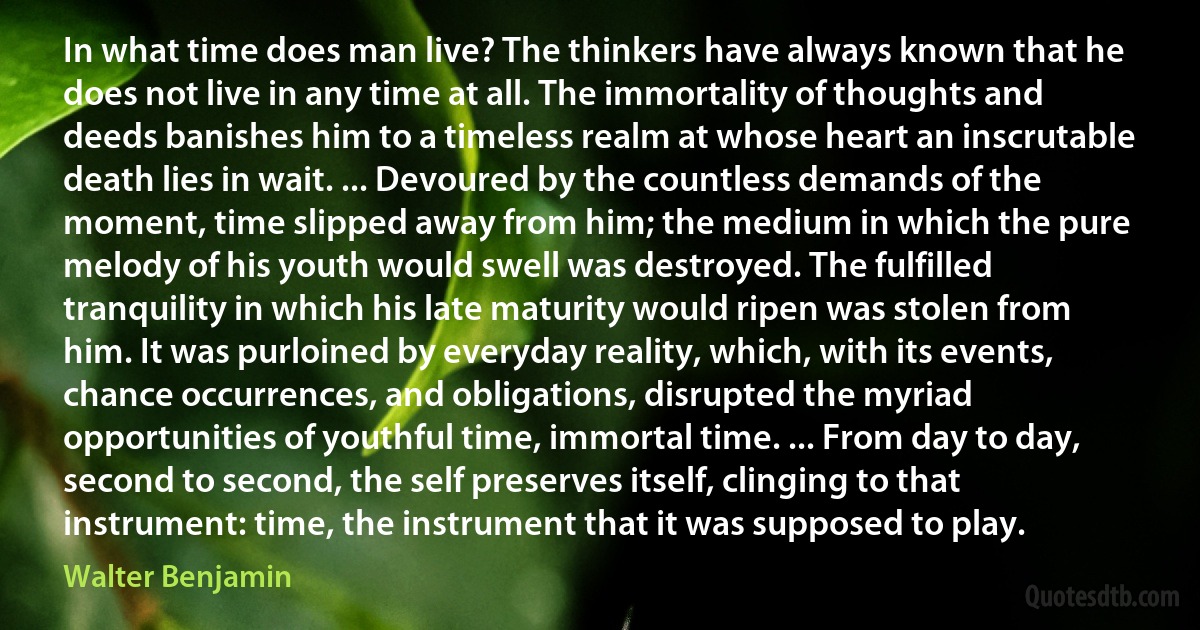 In what time does man live? The thinkers have always known that he does not live in any time at all. The immortality of thoughts and deeds banishes him to a timeless realm at whose heart an inscrutable death lies in wait. ... Devoured by the countless demands of the moment, time slipped away from him; the medium in which the pure melody of his youth would swell was destroyed. The fulfilled tranquility in which his late maturity would ripen was stolen from him. It was purloined by everyday reality, which, with its events, chance occurrences, and obligations, disrupted the myriad opportunities of youthful time, immortal time. ... From day to day, second to second, the self preserves itself, clinging to that instrument: time, the instrument that it was supposed to play. (Walter Benjamin)