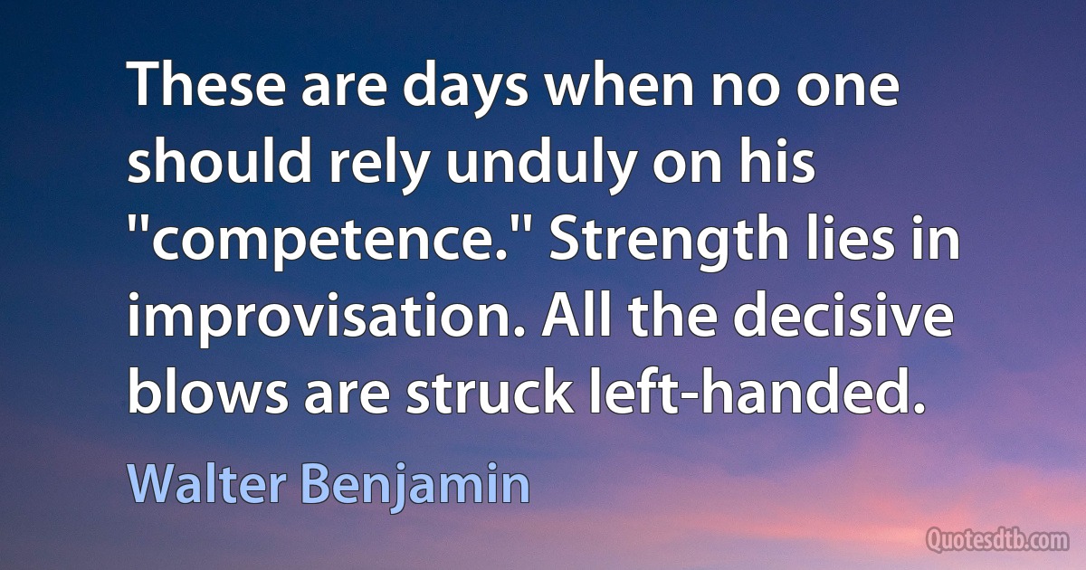 These are days when no one should rely unduly on his ''competence.'' Strength lies in improvisation. All the decisive blows are struck left-handed. (Walter Benjamin)