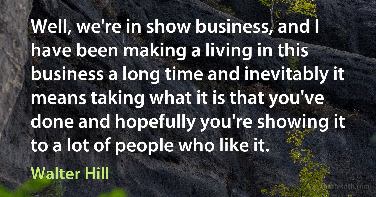 Well, we're in show business, and I have been making a living in this business a long time and inevitably it means taking what it is that you've done and hopefully you're showing it to a lot of people who like it. (Walter Hill)