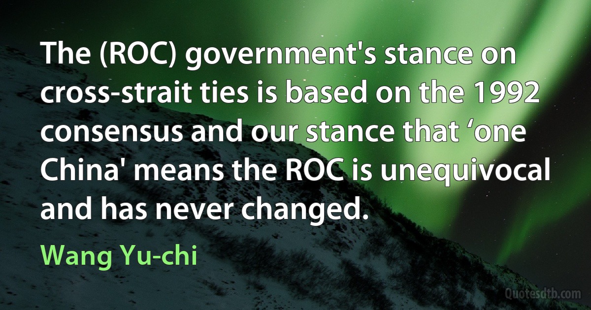 The (ROC) government's stance on cross-strait ties is based on the 1992 consensus and our stance that ‘one China' means the ROC is unequivocal and has never changed. (Wang Yu-chi)