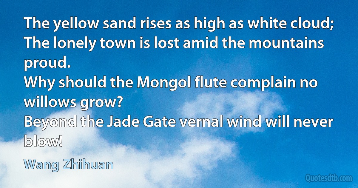 The yellow sand rises as high as white cloud;
The lonely town is lost amid the mountains proud.
Why should the Mongol flute complain no willows grow?
Beyond the Jade Gate vernal wind will never blow! (Wang Zhihuan)