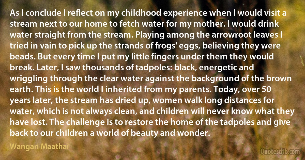 As I conclude I reflect on my childhood experience when I would visit a stream next to our home to fetch water for my mother. I would drink water straight from the stream. Playing among the arrowroot leaves I tried in vain to pick up the strands of frogs' eggs, believing they were beads. But every time I put my little fingers under them they would break. Later, I saw thousands of tadpoles: black, energetic and wriggling through the clear water against the background of the brown earth. This is the world I inherited from my parents. Today, over 50 years later, the stream has dried up, women walk long distances for water, which is not always clean, and children will never know what they have lost. The challenge is to restore the home of the tadpoles and give back to our children a world of beauty and wonder. (Wangari Maathai)