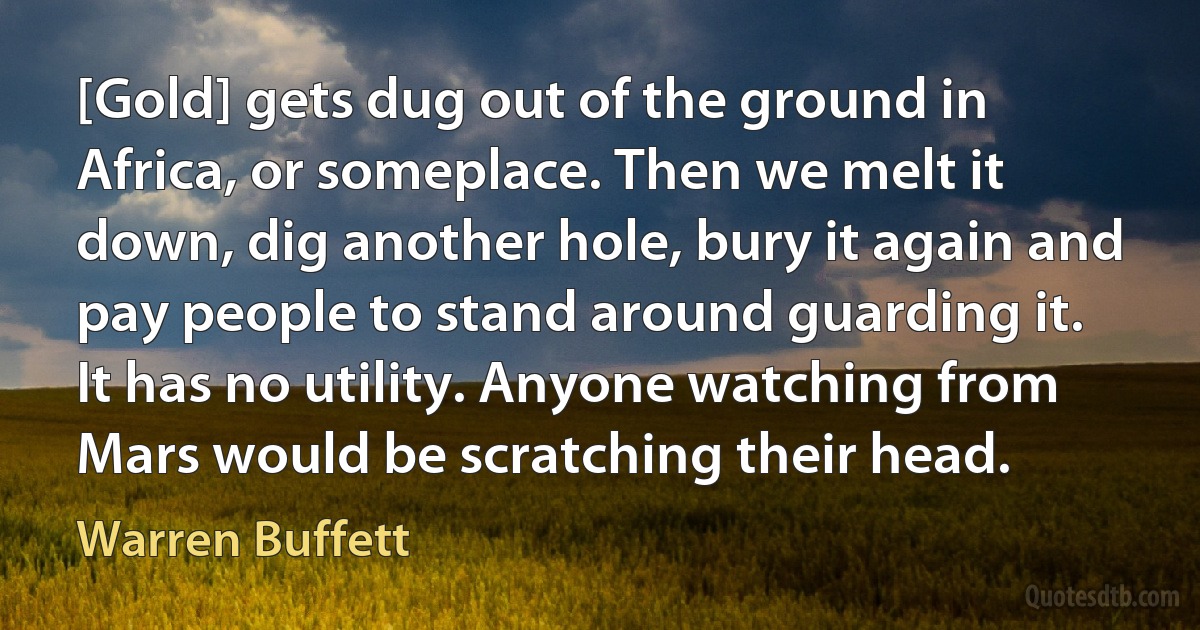 [Gold] gets dug out of the ground in Africa, or someplace. Then we melt it down, dig another hole, bury it again and pay people to stand around guarding it. It has no utility. Anyone watching from Mars would be scratching their head. (Warren Buffett)