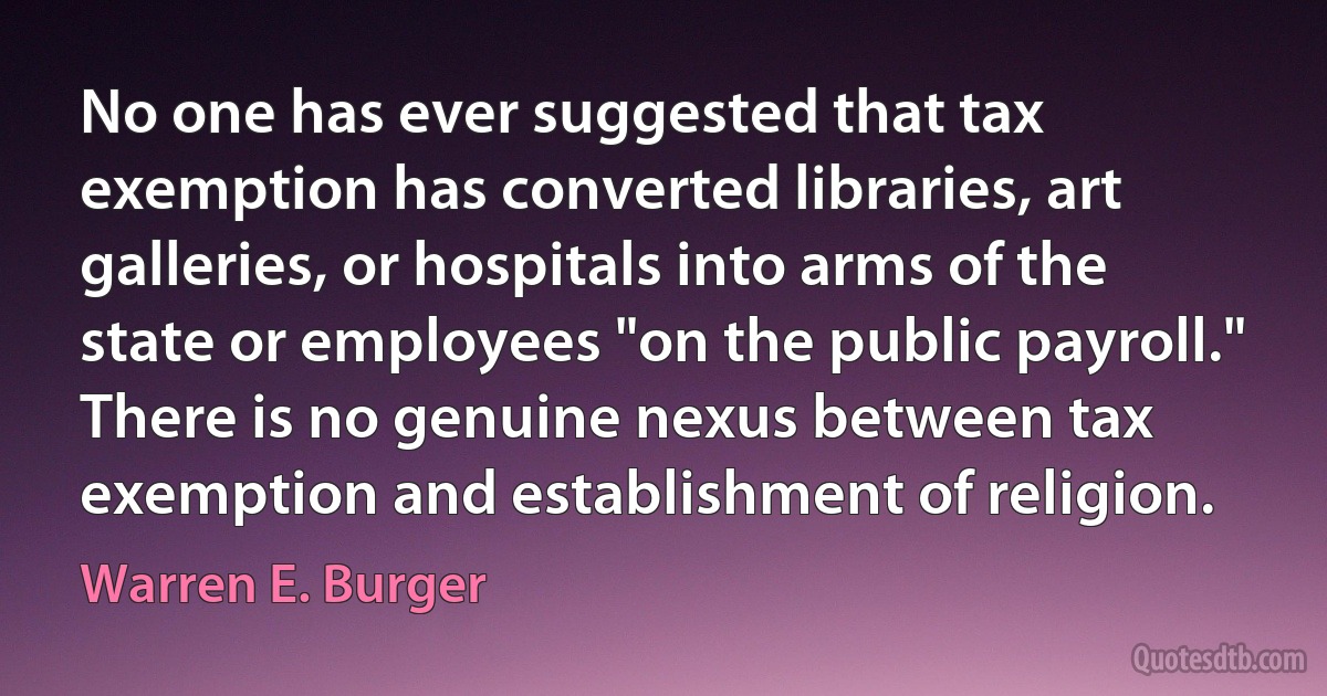 No one has ever suggested that tax exemption has converted libraries, art galleries, or hospitals into arms of the state or employees "on the public payroll." There is no genuine nexus between tax exemption and establishment of religion. (Warren E. Burger)