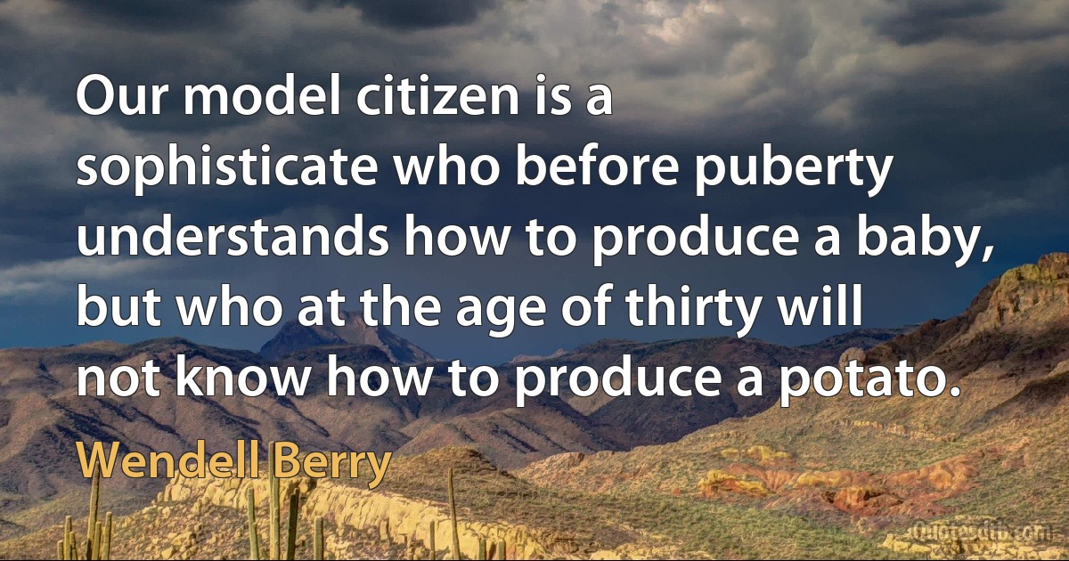 Our model citizen is a sophisticate who before puberty understands how to produce a baby, but who at the age of thirty will not know how to produce a potato. (Wendell Berry)