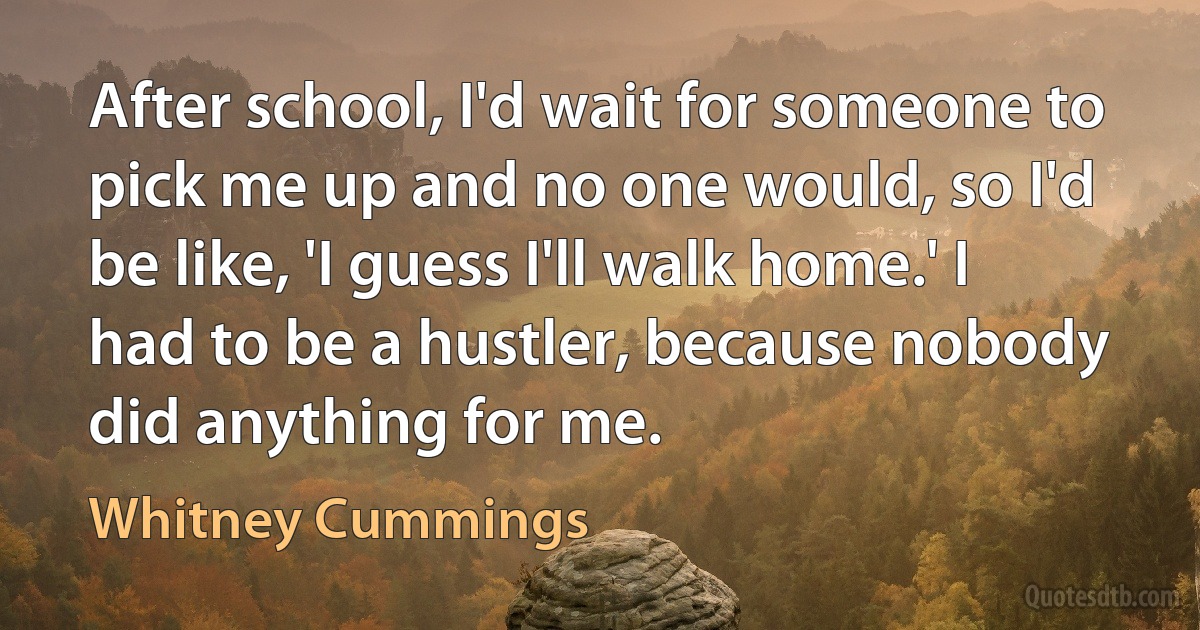 After school, I'd wait for someone to pick me up and no one would, so I'd be like, 'I guess I'll walk home.' I had to be a hustler, because nobody did anything for me. (Whitney Cummings)