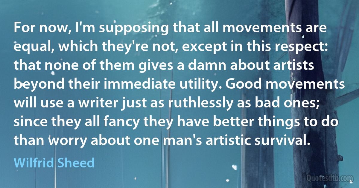 For now, I'm supposing that all movements are equal, which they're not, except in this respect: that none of them gives a damn about artists beyond their immediate utility. Good movements will use a writer just as ruthlessly as bad ones; since they all fancy they have better things to do than worry about one man's artistic survival. (Wilfrid Sheed)