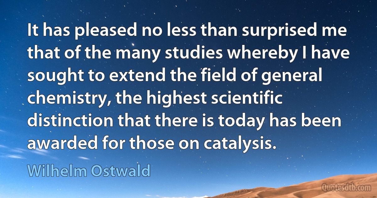 It has pleased no less than surprised me that of the many studies whereby I have sought to extend the field of general chemistry, the highest scientific distinction that there is today has been awarded for those on catalysis. (Wilhelm Ostwald)