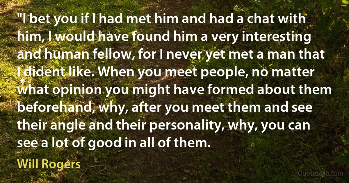 "I bet you if I had met him and had a chat with him, I would have found him a very interesting and human fellow, for I never yet met a man that I dident like. When you meet people, no matter what opinion you might have formed about them beforehand, why, after you meet them and see their angle and their personality, why, you can see a lot of good in all of them. (Will Rogers)