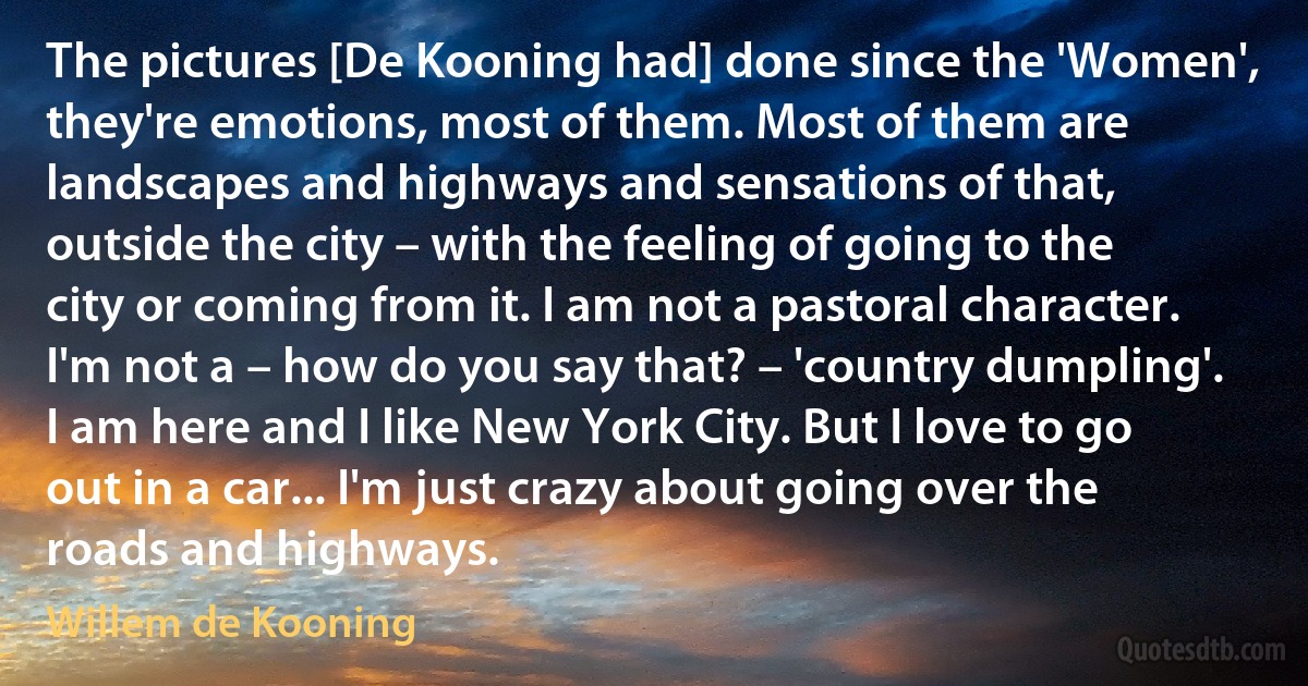 The pictures [De Kooning had] done since the 'Women', they're emotions, most of them. Most of them are landscapes and highways and sensations of that, outside the city – with the feeling of going to the city or coming from it. I am not a pastoral character. I'm not a – how do you say that? – 'country dumpling'. I am here and I like New York City. But I love to go out in a car... I'm just crazy about going over the roads and highways. (Willem de Kooning)