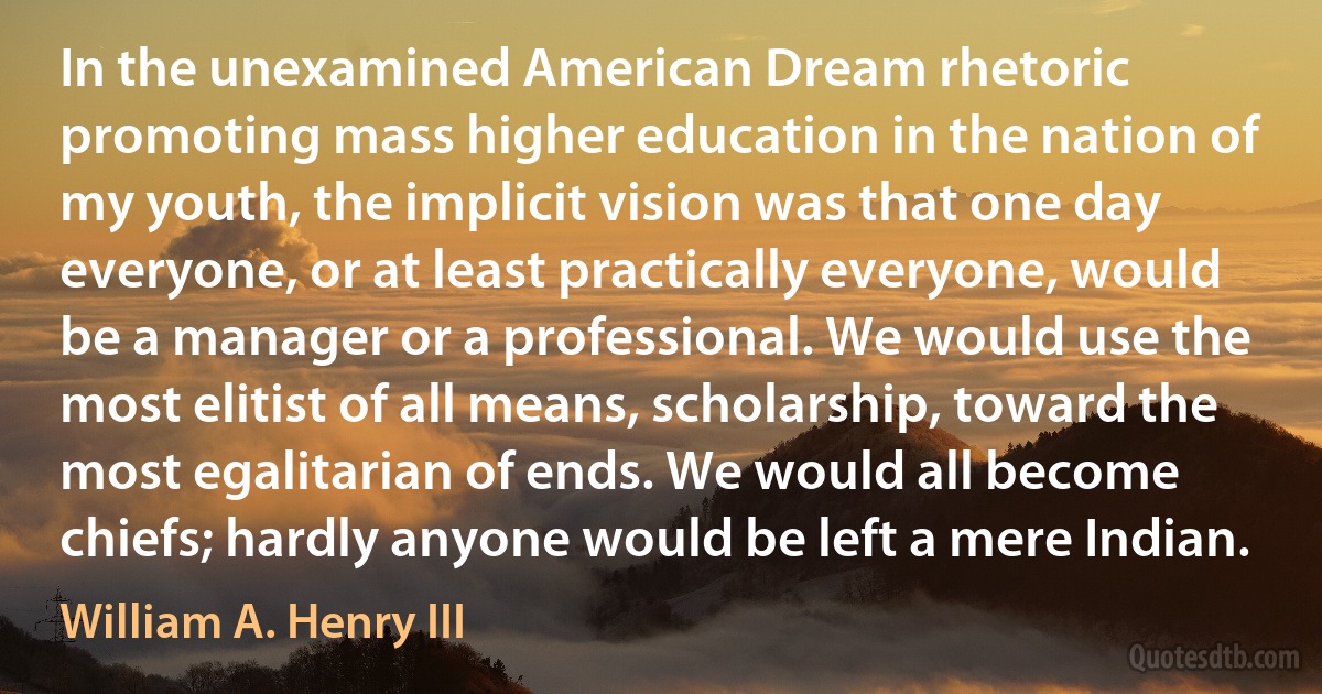 In the unexamined American Dream rhetoric promoting mass higher education in the nation of my youth, the implicit vision was that one day everyone, or at least practically everyone, would be a manager or a professional. We would use the most elitist of all means, scholarship, toward the most egalitarian of ends. We would all become chiefs; hardly anyone would be left a mere Indian. (William A. Henry III)