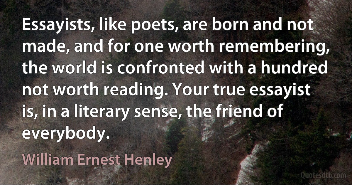 Essayists, like poets, are born and not made, and for one worth remembering, the world is confronted with a hundred not worth reading. Your true essayist is, in a literary sense, the friend of everybody. (William Ernest Henley)