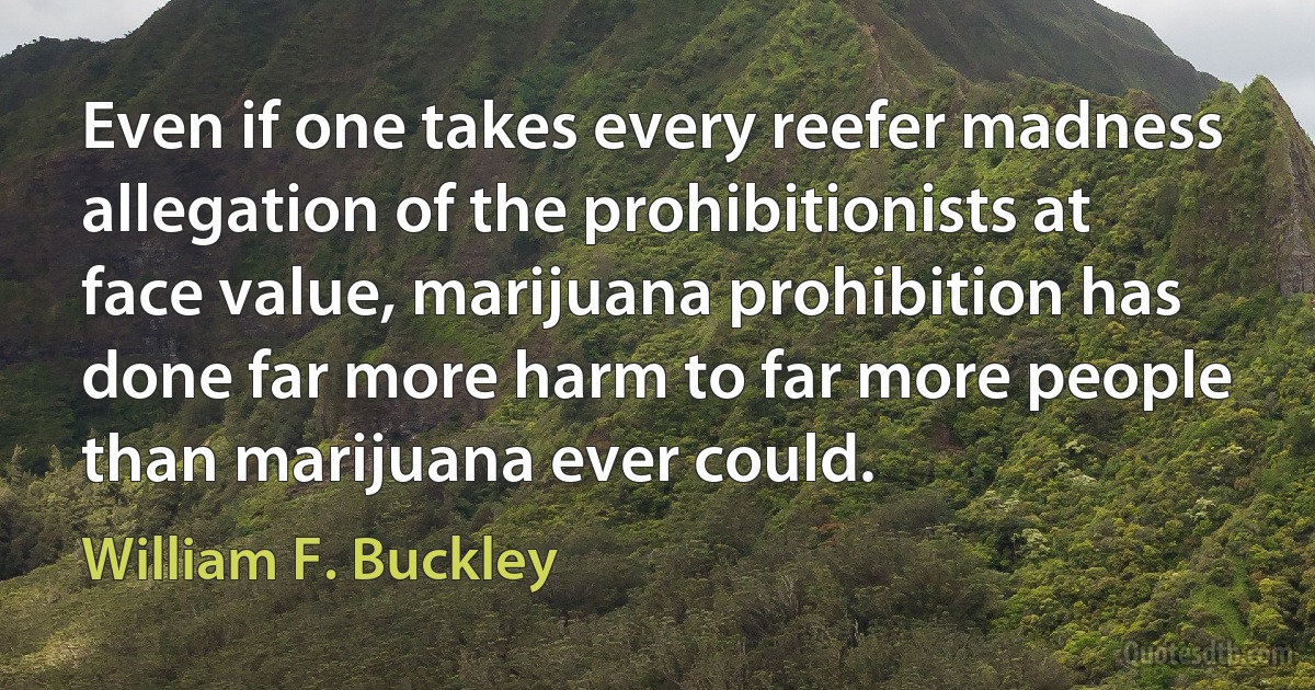 Even if one takes every reefer madness allegation of the prohibitionists at face value, marijuana prohibition has done far more harm to far more people than marijuana ever could. (William F. Buckley)