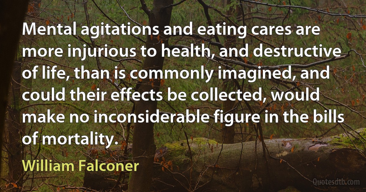 Mental agitations and eating cares are more injurious to health, and destructive of life, than is commonly imagined, and could their effects be collected, would make no inconsiderable figure in the bills of mortality. (William Falconer)