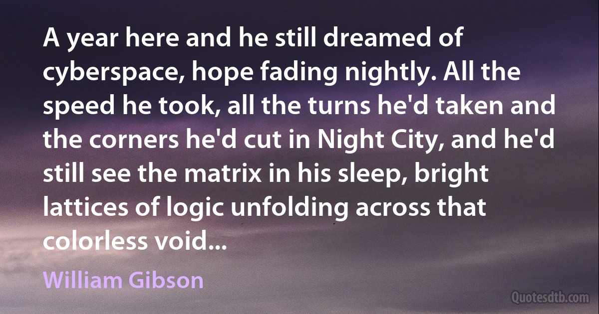 A year here and he still dreamed of cyberspace, hope fading nightly. All the speed he took, all the turns he'd taken and the corners he'd cut in Night City, and he'd still see the matrix in his sleep, bright lattices of logic unfolding across that colorless void... (William Gibson)