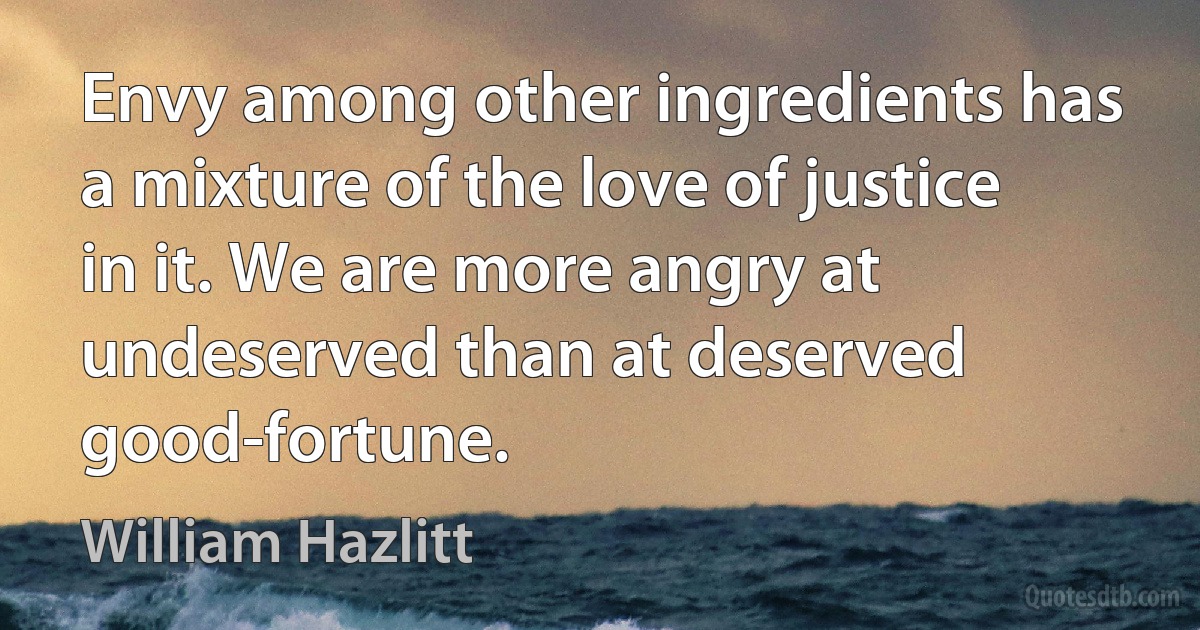 Envy among other ingredients has a mixture of the love of justice in it. We are more angry at undeserved than at deserved good-fortune. (William Hazlitt)