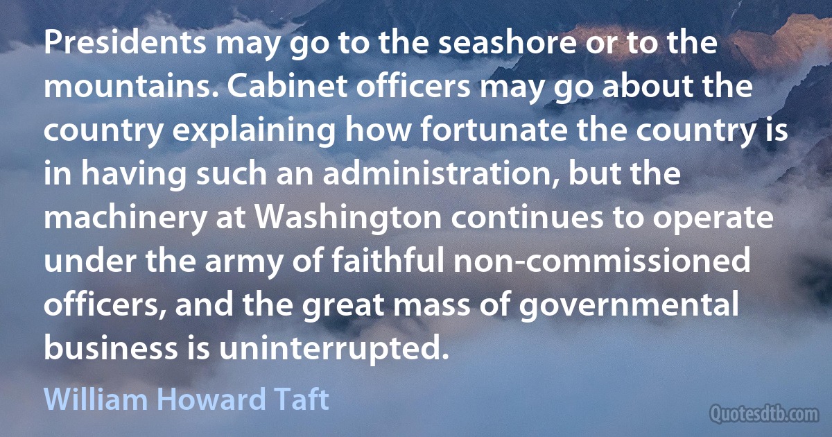 Presidents may go to the seashore or to the mountains. Cabinet officers may go about the country explaining how fortunate the country is in having such an administration, but the machinery at Washington continues to operate under the army of faithful non-commissioned officers, and the great mass of governmental business is uninterrupted. (William Howard Taft)