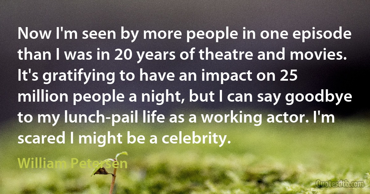 Now I'm seen by more people in one episode than I was in 20 years of theatre and movies. It's gratifying to have an impact on 25 million people a night, but I can say goodbye to my lunch-pail life as a working actor. I'm scared I might be a celebrity. (William Petersen)