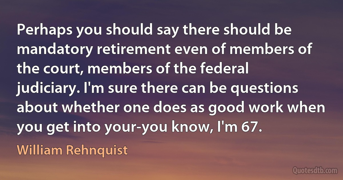 Perhaps you should say there should be mandatory retirement even of members of the court, members of the federal judiciary. I'm sure there can be questions about whether one does as good work when you get into your-you know, I'm 67. (William Rehnquist)