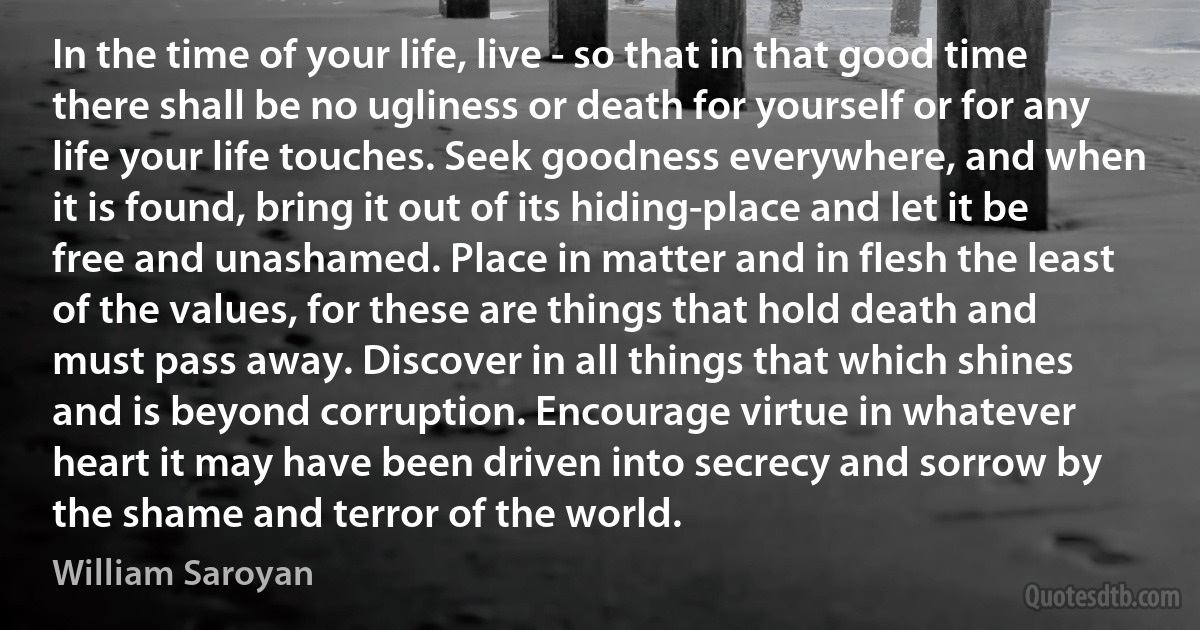 In the time of your life, live - so that in that good time there shall be no ugliness or death for yourself or for any life your life touches. Seek goodness everywhere, and when it is found, bring it out of its hiding-place and let it be free and unashamed. Place in matter and in flesh the least of the values, for these are things that hold death and must pass away. Discover in all things that which shines and is beyond corruption. Encourage virtue in whatever heart it may have been driven into secrecy and sorrow by the shame and terror of the world. (William Saroyan)