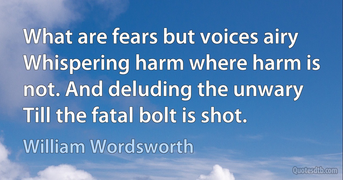 What are fears but voices airy Whispering harm where harm is not. And deluding the unwary Till the fatal bolt is shot. (William Wordsworth)