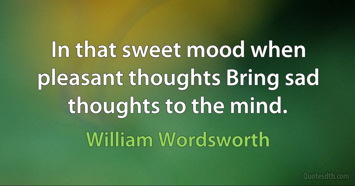 In that sweet mood when pleasant thoughts Bring sad thoughts to the mind. (William Wordsworth)