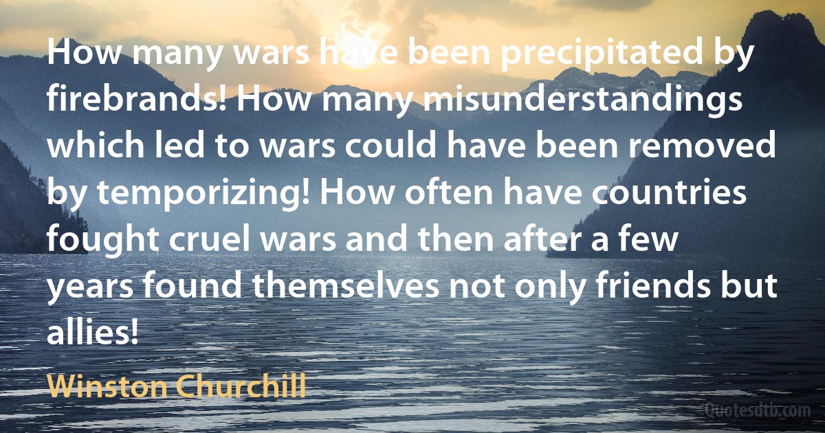 How many wars have been precipitated by firebrands! How many misunderstandings which led to wars could have been removed by temporizing! How often have countries fought cruel wars and then after a few years found themselves not only friends but allies! (Winston Churchill)