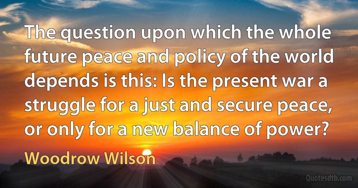 The question upon which the whole future peace and policy of the world depends is this: Is the present war a struggle for a just and secure peace, or only for a new balance of power? (Woodrow Wilson)