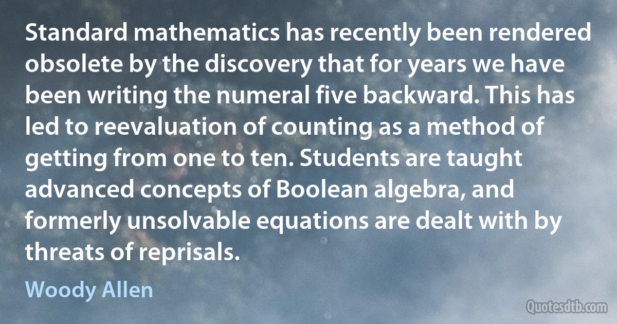 Standard mathematics has recently been rendered obsolete by the discovery that for years we have been writing the numeral five backward. This has led to reevaluation of counting as a method of getting from one to ten. Students are taught advanced concepts of Boolean algebra, and formerly unsolvable equations are dealt with by threats of reprisals. (Woody Allen)