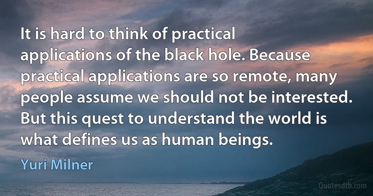 It is hard to think of practical applications of the black hole. Because practical applications are so remote, many people assume we should not be interested. But this quest to understand the world is what defines us as human beings. (Yuri Milner)