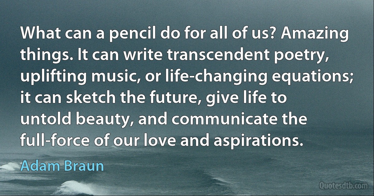 What can a pencil do for all of us? Amazing things. It can write transcendent poetry, uplifting music, or life-changing equations; it can sketch the future, give life to untold beauty, and communicate the full-force of our love and aspirations. (Adam Braun)