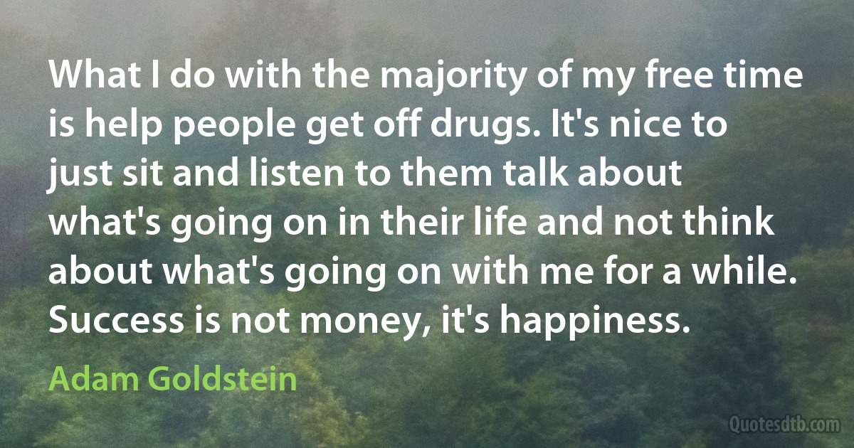 What I do with the majority of my free time is help people get off drugs. It's nice to just sit and listen to them talk about what's going on in their life and not think about what's going on with me for a while. Success is not money, it's happiness. (Adam Goldstein)