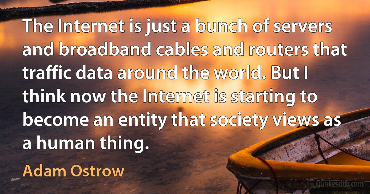 The Internet is just a bunch of servers and broadband cables and routers that traffic data around the world. But I think now the Internet is starting to become an entity that society views as a human thing. (Adam Ostrow)