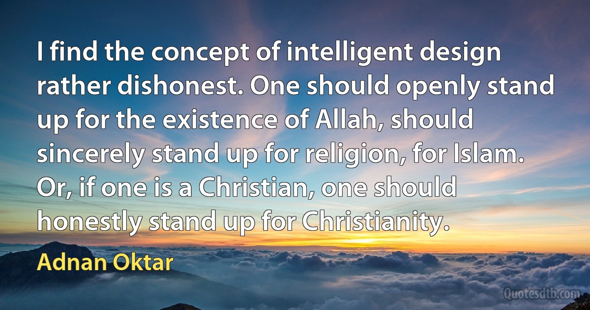 I find the concept of intelligent design rather dishonest. One should openly stand up for the existence of Allah, should sincerely stand up for religion, for Islam. Or, if one is a Christian, one should honestly stand up for Christianity. (Adnan Oktar)