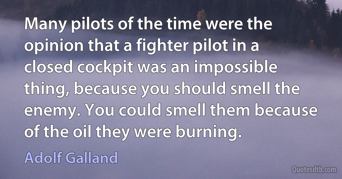 Many pilots of the time were the opinion that a fighter pilot in a closed cockpit was an impossible thing, because you should smell the enemy. You could smell them because of the oil they were burning. (Adolf Galland)