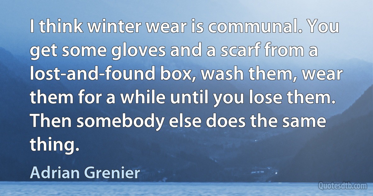 I think winter wear is communal. You get some gloves and a scarf from a lost-and-found box, wash them, wear them for a while until you lose them. Then somebody else does the same thing. (Adrian Grenier)