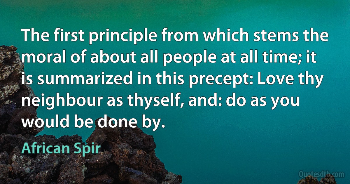 The first principle from which stems the moral of about all people at all time; it is summarized in this precept: Love thy neighbour as thyself, and: do as you would be done by. (African Spir)