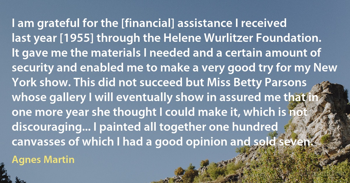 I am grateful for the [financial] assistance I received last year [1955] through the Helene Wurlitzer Foundation. It gave me the materials I needed and a certain amount of security and enabled me to make a very good try for my New York show. This did not succeed but Miss Betty Parsons whose gallery I will eventually show in assured me that in one more year she thought I could make it, which is not discouraging... I painted all together one hundred canvasses of which I had a good opinion and sold seven. (Agnes Martin)