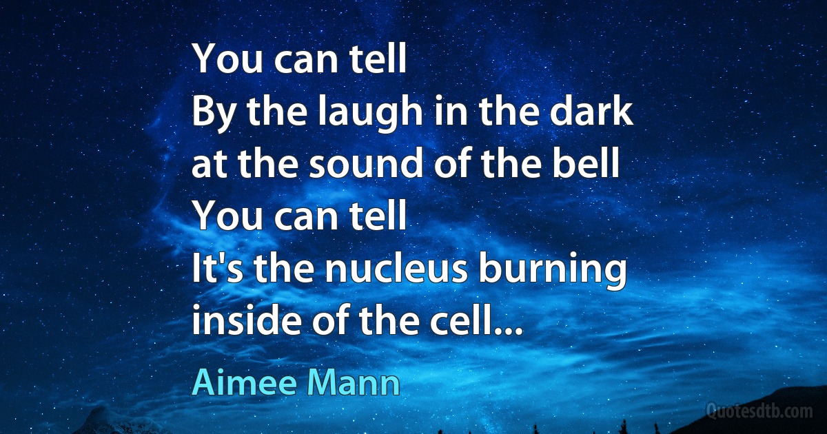 You can tell
By the laugh in the dark
at the sound of the bell
You can tell
It's the nucleus burning
inside of the cell... (Aimee Mann)