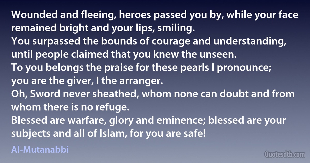 Wounded and fleeing, heroes passed you by, while your face remained bright and your lips, smiling.
You surpassed the bounds of courage and understanding, until people claimed that you knew the unseen.
To you belongs the praise for these pearls I pronounce; you are the giver, I the arranger.
Oh, Sword never sheathed, whom none can doubt and from whom there is no refuge.
Blessed are warfare, glory and eminence; blessed are your subjects and all of Islam, for you are safe! (Al-Mutanabbi)