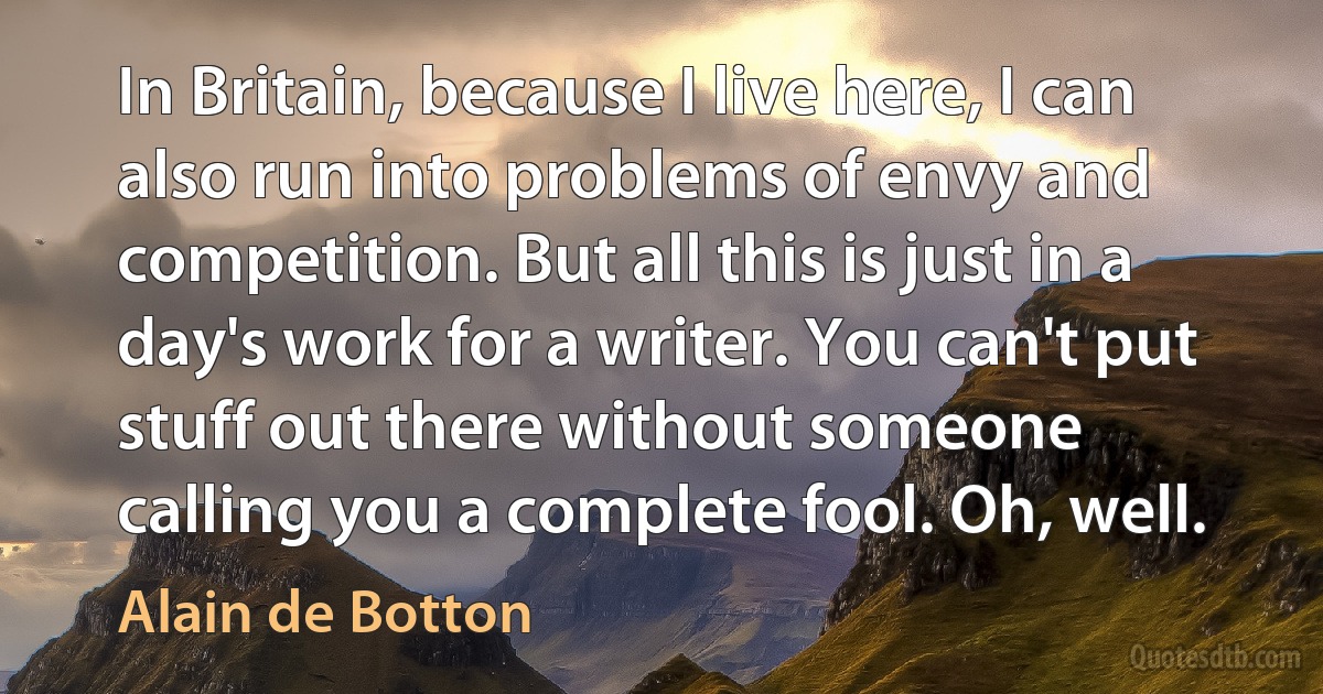 In Britain, because I live here, I can also run into problems of envy and competition. But all this is just in a day's work for a writer. You can't put stuff out there without someone calling you a complete fool. Oh, well. (Alain de Botton)