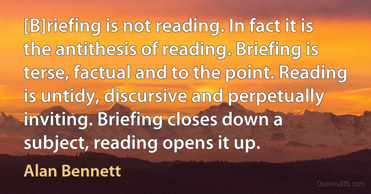 [B]riefing is not reading. In fact it is the antithesis of reading. Briefing is terse, factual and to the point. Reading is untidy, discursive and perpetually inviting. Briefing closes down a subject, reading opens it up. (Alan Bennett)