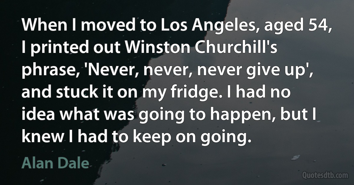 When I moved to Los Angeles, aged 54, I printed out Winston Churchill's phrase, 'Never, never, never give up', and stuck it on my fridge. I had no idea what was going to happen, but I knew I had to keep on going. (Alan Dale)