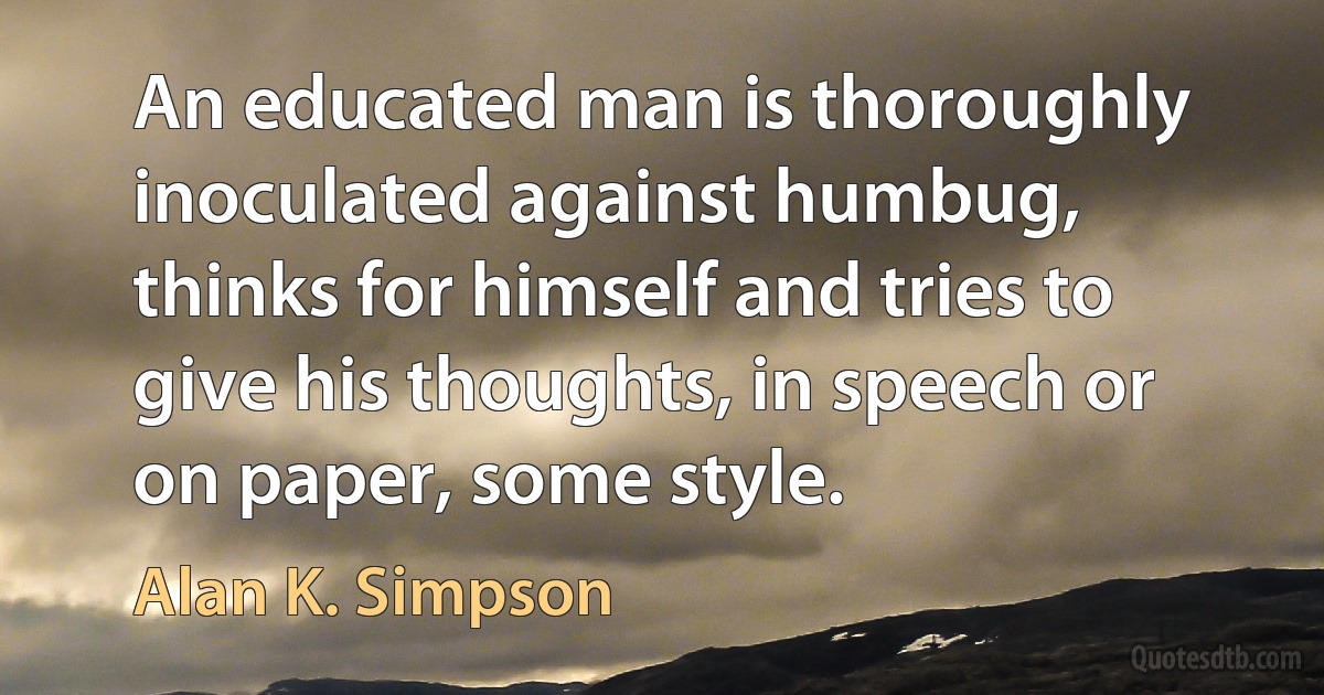 An educated man is thoroughly inoculated against humbug, thinks for himself and tries to give his thoughts, in speech or on paper, some style. (Alan K. Simpson)