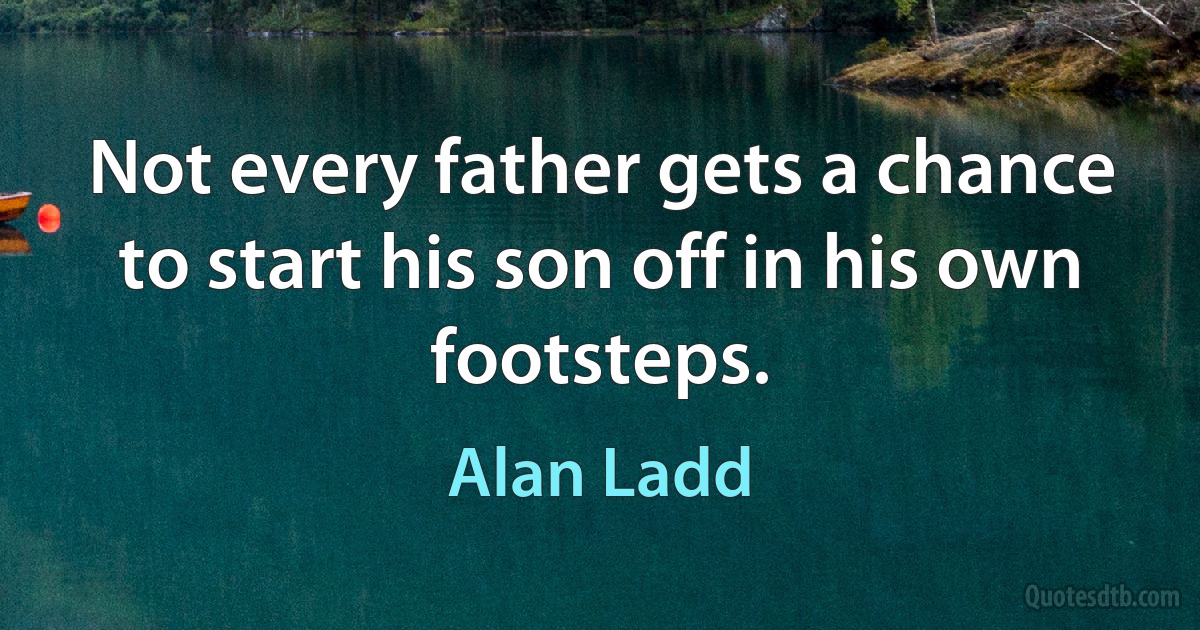 Not every father gets a chance to start his son off in his own footsteps. (Alan Ladd)