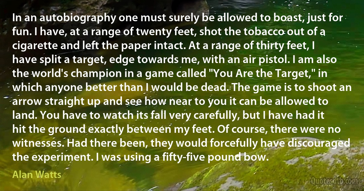 In an autobiography one must surely be allowed to boast, just for fun. I have, at a range of twenty feet, shot the tobacco out of a cigarette and left the paper intact. At a range of thirty feet, I have split a target, edge towards me, with an air pistol. I am also the world's champion in a game called "You Are the Target," in which anyone better than I would be dead. The game is to shoot an arrow straight up and see how near to you it can be allowed to land. You have to watch its fall very carefully, but I have had it hit the ground exactly between my feet. Of course, there were no witnesses. Had there been, they would forcefully have discouraged the experiment. I was using a fifty-five pound bow. (Alan Watts)