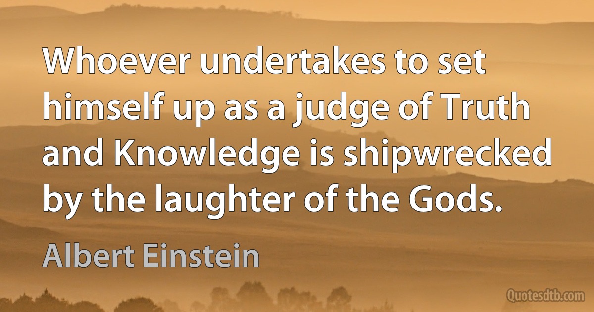 Whoever undertakes to set himself up as a judge of Truth and Knowledge is shipwrecked by the laughter of the Gods. (Albert Einstein)